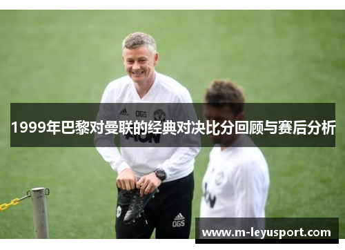 1999年巴黎对曼联的经典对决比分回顾与赛后分析